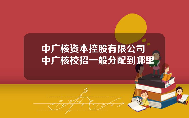 中广核资本控股有限公司 中广核校招一般分配到哪里
